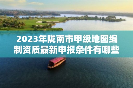 2023年陇南市甲级地图编制资质最新申报条件有哪些？