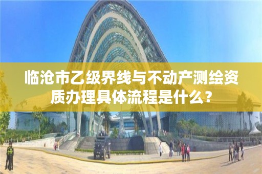 临沧市乙级界线与不动产测绘资质办理具体流程是什么？