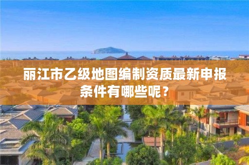 丽江市乙级地图编制资质最新申报条件有哪些呢？