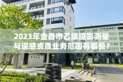 2023年金昌市乙级摄影测量与遥感资质业务范围有哪些？