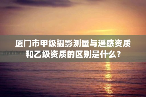 厦门市甲级摄影测量与遥感资质和乙级资质的区别是什么？