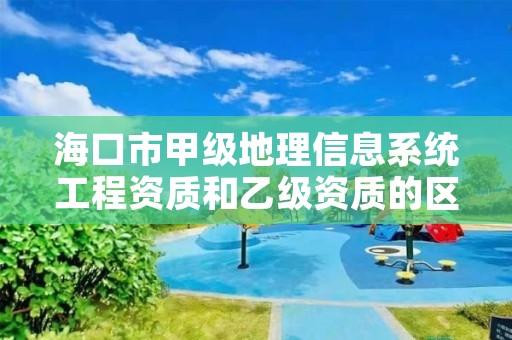 海口市甲级地理信息系统工程资质和乙级资质的区别是什么？