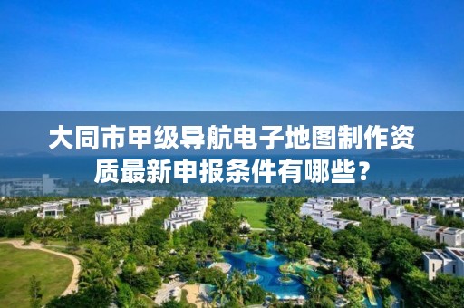 大同市甲级导航电子地图制作资质最新申报条件有哪些？