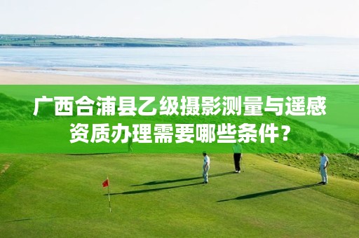 广西合浦县乙级摄影测量与遥感资质办理需要哪些条件？