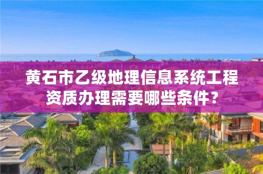 黄石市乙级地理信息系统工程资质办理需要哪些条件？