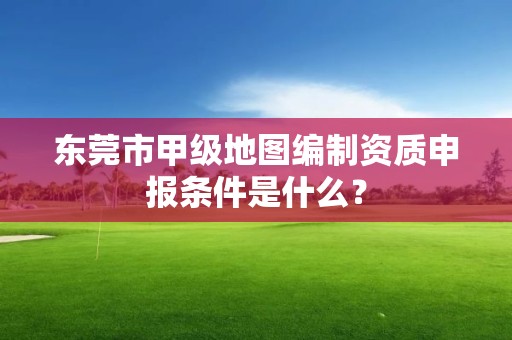 东莞市甲级地图编制资质申报条件是什么？