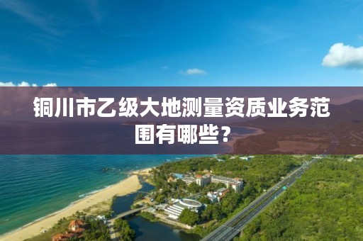 铜川市乙级大地测量资质业务范围有哪些？