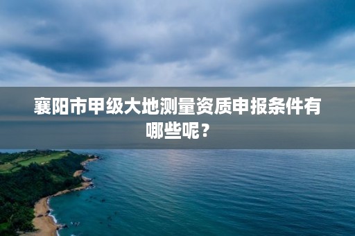 襄阳市甲级大地测量资质申报条件有哪些呢？