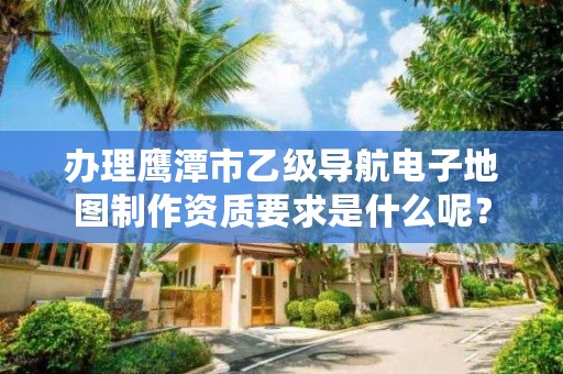 办理鹰潭市乙级导航电子地图制作资质要求是什么呢？