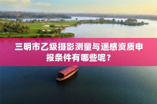 三明市乙级摄影测量与遥感资质申报条件有哪些呢？