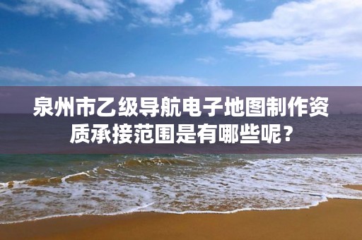 泉州市乙级导航电子地图制作资质承接范围是有哪些呢？