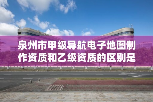 泉州市甲级导航电子地图制作资质和乙级资质的区别是什么？