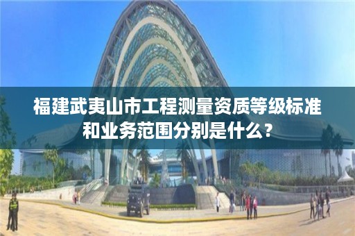 福建武夷山市工程测量资质等级标准和业务范围分别是什么？