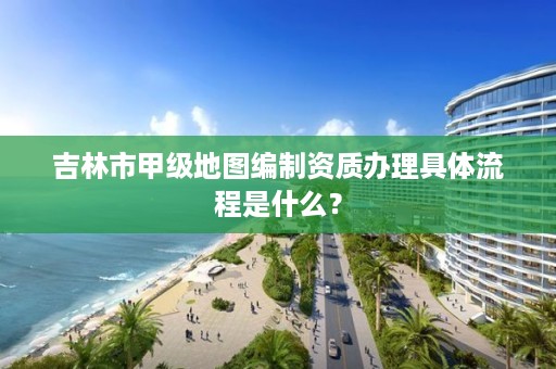 吉林市甲级地图编制资质办理具体流程是什么？