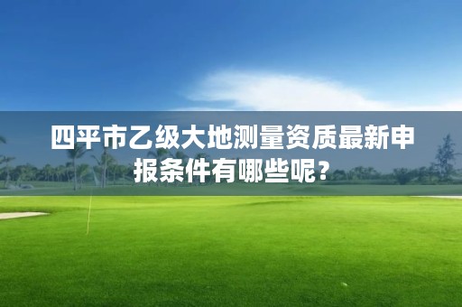 四平市乙级大地测量资质最新申报条件有哪些呢？