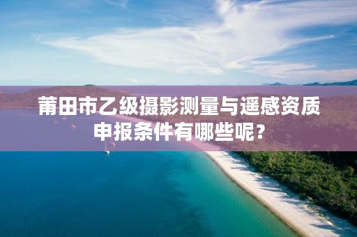 莆田市乙级摄影测量与遥感资质申报条件有哪些呢？