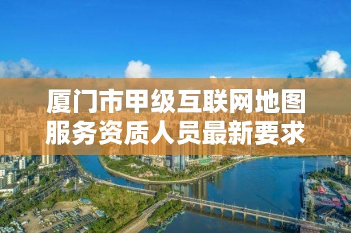 厦门市甲级互联网地图服务资质人员最新要求是多少？