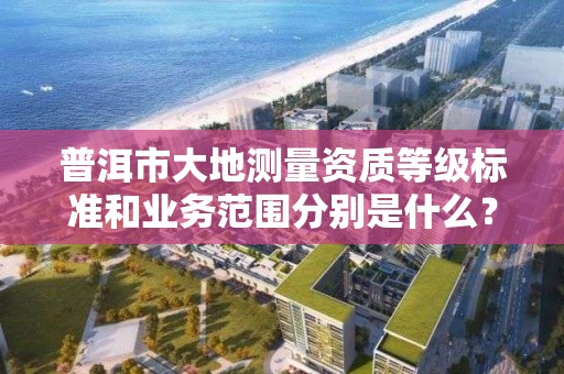 普洱市大地测量资质等级标准和业务范围分别是什么？