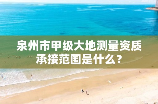 泉州市甲级大地测量资质承接范围是什么？