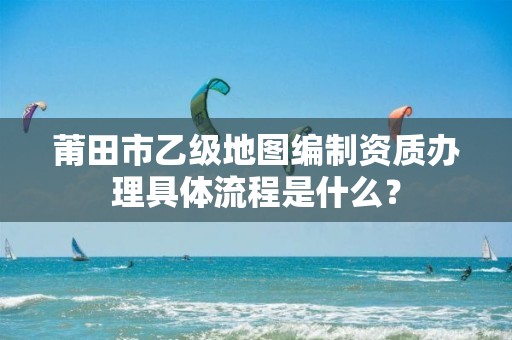 莆田市乙级地图编制资质办理具体流程是什么？