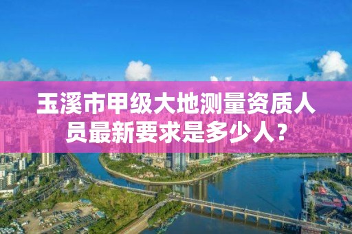 玉溪市甲级大地测量资质人员最新要求是多少人？