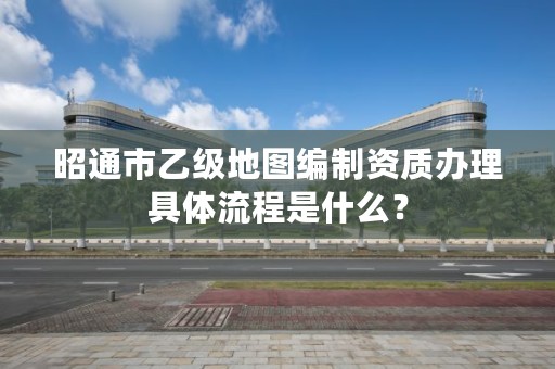 昭通市乙级地图编制资质办理具体流程是什么？