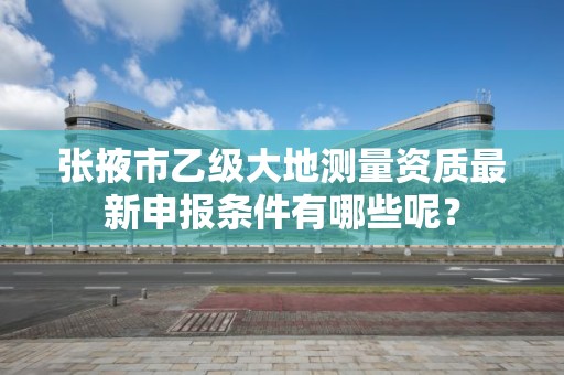 张掖市乙级大地测量资质最新申报条件有哪些呢？