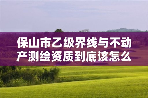 保山市乙级界线与不动产测绘资质到底该怎么去申请？