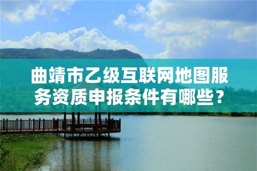 曲靖市乙级互联网地图服务资质申报条件有哪些？建议收藏！