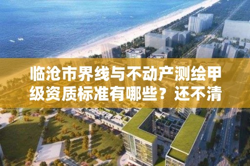 临沧市界线与不动产测绘甲级资质标准有哪些？还不清楚得看过来