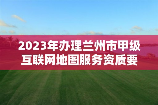 2023年办理兰州市甲级互联网地图服务资质要求是什么？