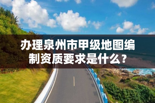 办理泉州市甲级地图编制资质要求是什么？