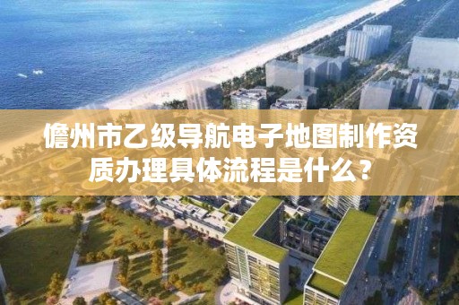 儋州市乙级导航电子地图制作资质办理具体流程是什么？