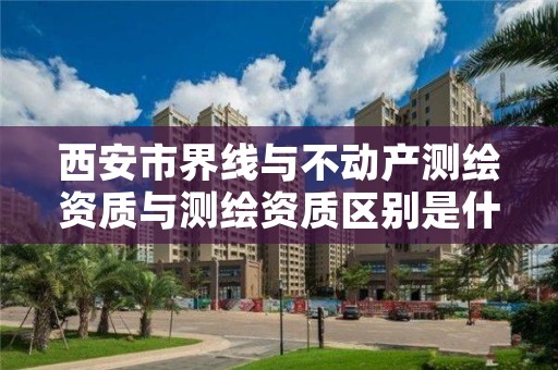 西安市界线与不动产测绘资质与测绘资质区别是什么呢？