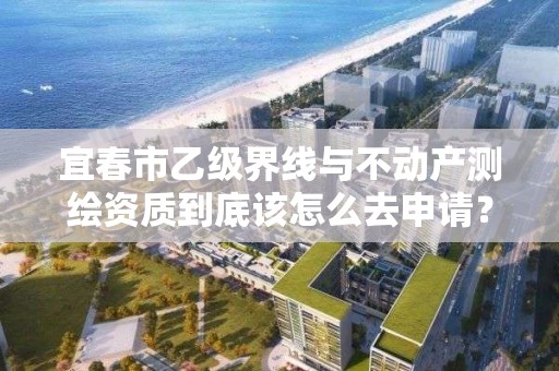 宜春市乙级界线与不动产测绘资质到底该怎么去申请？