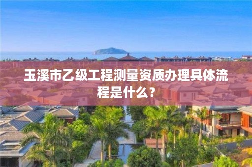 玉溪市乙级工程测量资质办理具体流程是什么？