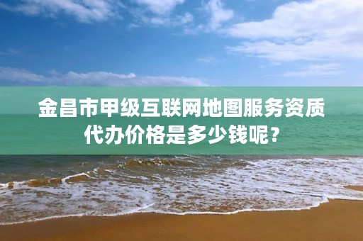 金昌市甲级互联网地图服务资质代办价格是多少钱呢？