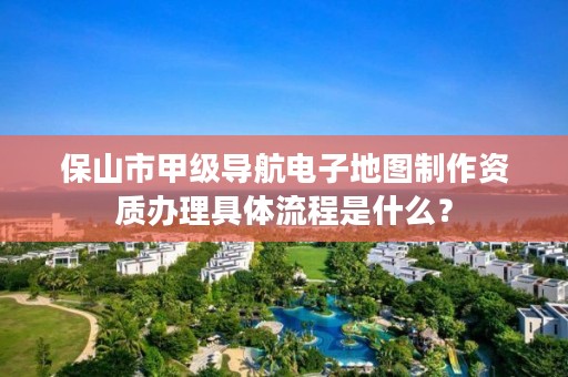 保山市甲级导航电子地图制作资质办理具体流程是什么？