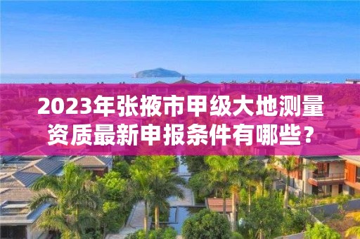 2023年张掖市甲级大地测量资质最新申报条件有哪些？