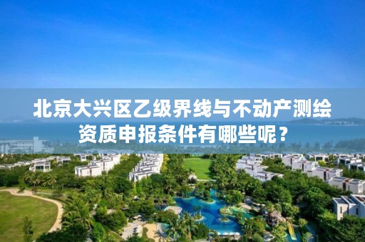 北京大兴区乙级界线与不动产测绘资质申报条件有哪些呢？