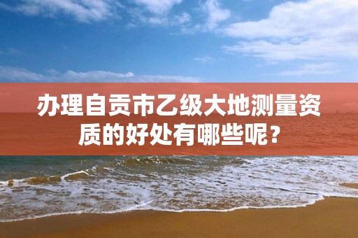 办理自贡市乙级大地测量资质的好处有哪些呢？