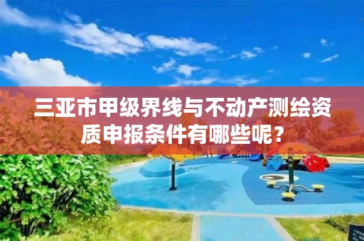 三亚市甲级界线与不动产测绘资质申报条件有哪些呢？