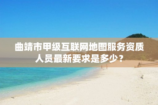 曲靖市甲级互联网地图服务资质人员最新要求是多少？