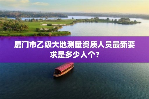 厦门市乙级大地测量资质人员最新要求是多少人个？