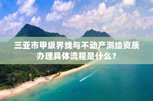 三亚市甲级界线与不动产测绘资质办理具体流程是什么？