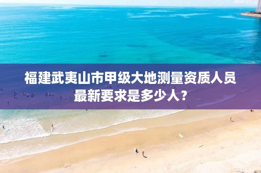 福建武夷山市甲级大地测量资质人员最新要求是多少人？