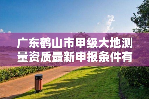 广东鹤山市甲级大地测量资质最新申报条件有哪些？