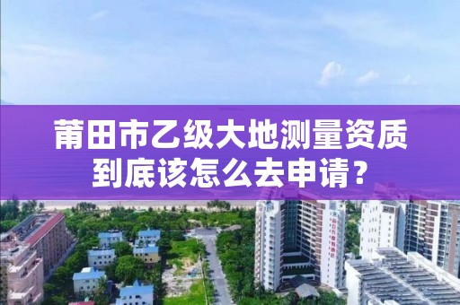 莆田市乙级大地测量资质到底该怎么去申请？