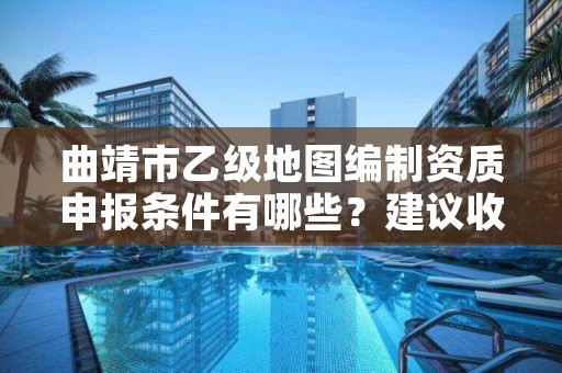 曲靖市乙级地图编制资质申报条件有哪些？建议收藏！