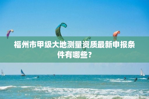 福州市甲级大地测量资质最新申报条件有哪些？